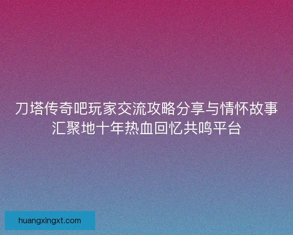 刀塔传奇吧玩家交流攻略分享与情怀故事汇聚地十年热血回忆共鸣平台
