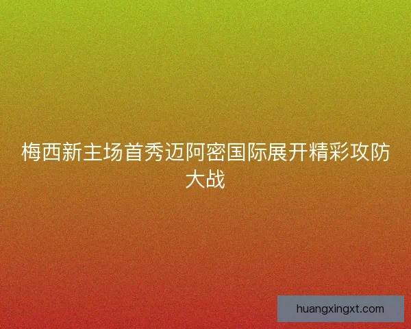 梅西新主场首秀迈阿密国际展开精彩攻防大战