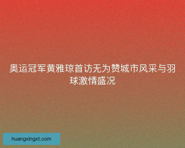 奥运冠军黄雅琼首访无为赞城市风采与羽球激情盛况