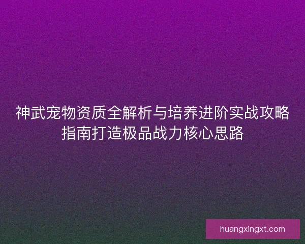 神武宠物资质全解析与培养进阶实战攻略指南打造极品战力核心思路