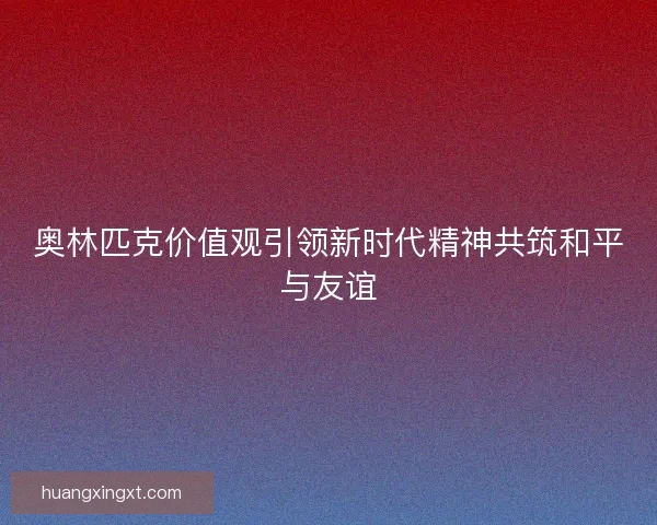 奥林匹克价值观引领新时代精神共筑和平与友谊