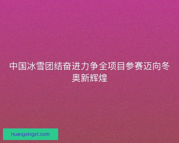 中国冰雪团结奋进力争全项目参赛迈向冬奥新辉煌