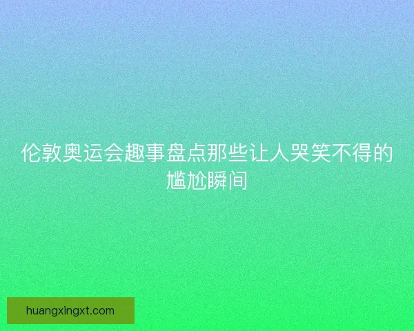 伦敦奥运会趣事盘点那些让人哭笑不得的尴尬瞬间